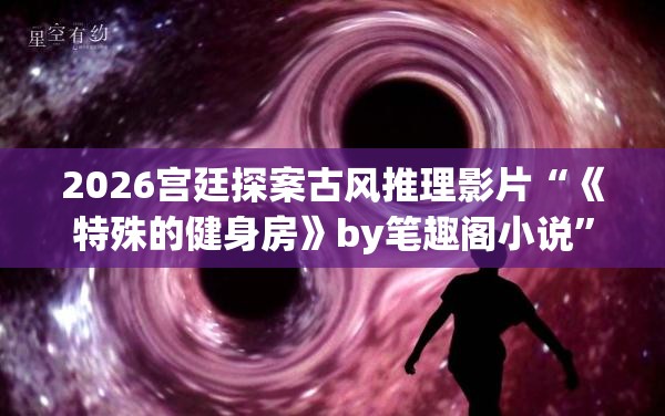 2026宫廷探案古风推理影片“《特殊的健身房》by笔趣阁小说”黑洞深空星云光影特效无损压制
