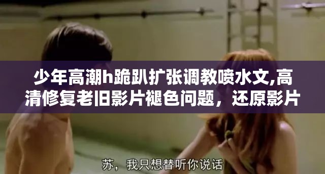 少年高潮h跪趴扩张调教喷水文,高清修复老旧影片褪色问题，还原影片原本色彩质感